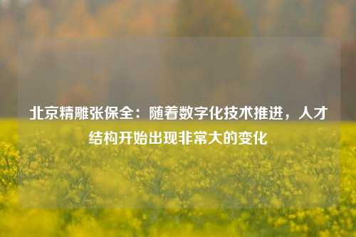 北京精雕张保全：随着数字化技术推进，人才结构开始出现非常大的变化