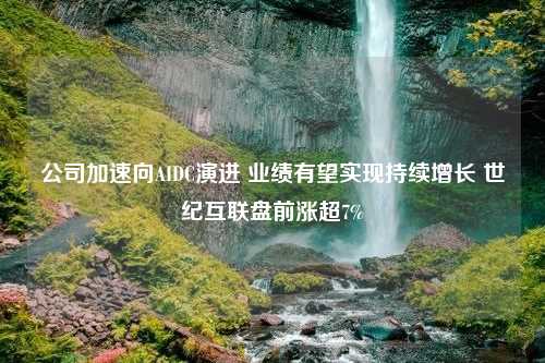 公司加速向AIDC演进 业绩有望实现持续增长 世纪互联盘前涨超7%