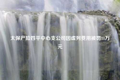 太保产险四平中心支公司因虚列费用被罚11万元