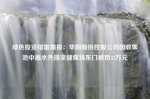 绿色投资排雷周报：华阳股份控股公司因收集池中雨水外排至储煤场东门被罚32万元