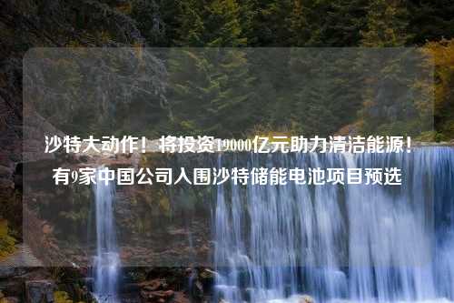 沙特大动作！将投资19000亿元助力清洁能源！有9家中国公司入围沙特储能电池项目预选