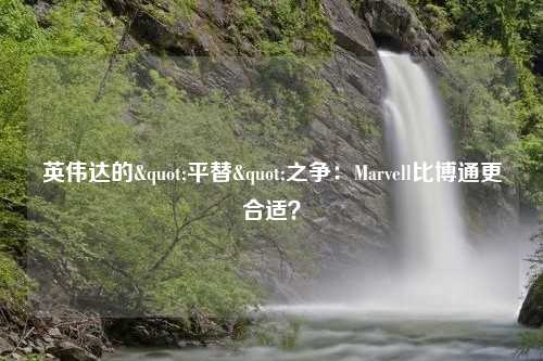 英伟达的"平替"之争：Marvell比博通更合适？