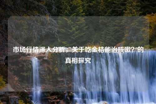 市场行情深入分析，关于吃金桔能治咳嗽？的真相探究