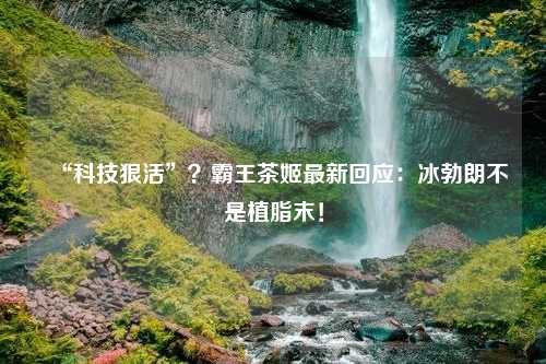 “科技狠活”？霸王茶姬最新回应：冰勃朗不是植脂末！