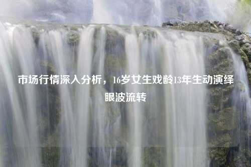 市场行情深入分析，16岁女生戏龄13年生动演绎眼波流转