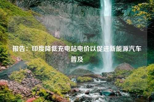 报告：印度降低充电站电价以促进新能源汽车普及