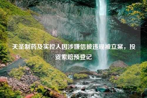 天圣制药及实控人因涉嫌信披违规被立案，投资索赔预登记