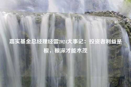 嘉实基金总经理经雷2024大事记：投资者利益是根，根深才能木茂