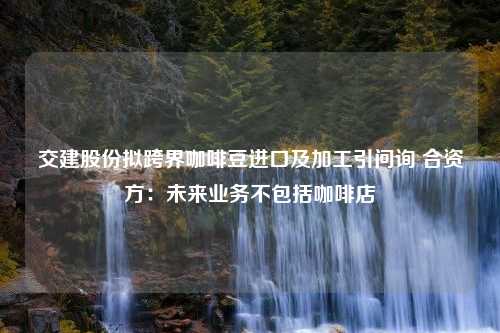 交建股份拟跨界咖啡豆进口及加工引问询 合资方：未来业务不包括咖啡店