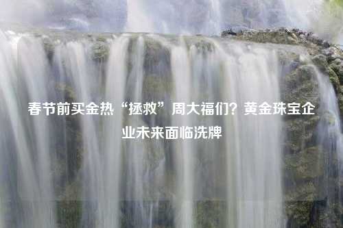 春节前买金热“拯救”周大福们？黄金珠宝企业未来面临洗牌