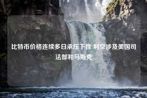 比特币价格连续多日承压下挫 利空涉及美国司法部和马斯克