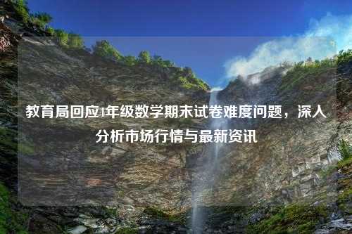 教育局回应4年级数学期末试卷难度问题，深入分析市场行情与最新资讯